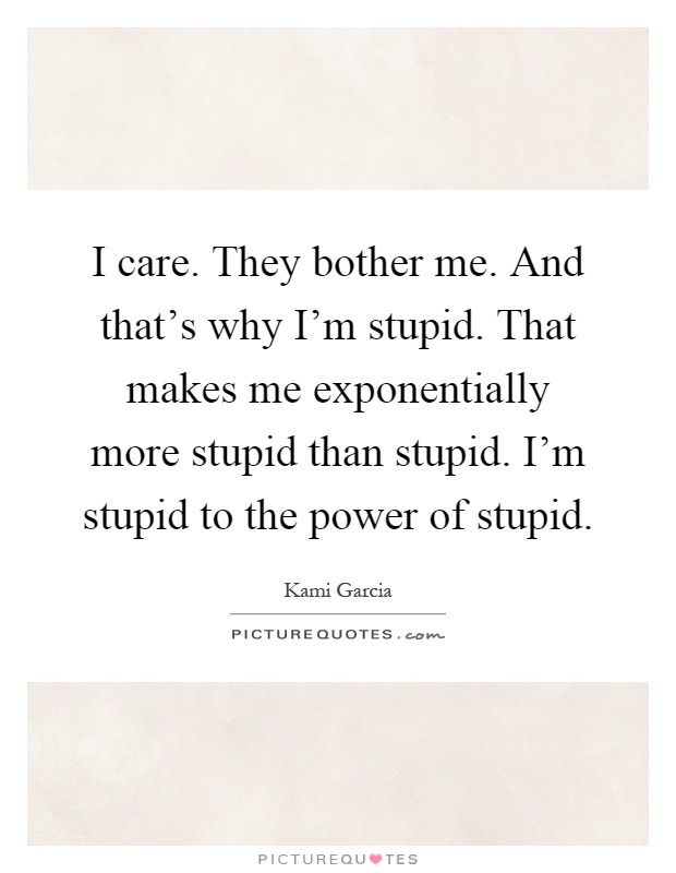I care. They bother me. And that's why I'm stupid. That makes me exponentially more stupid than stupid. I'm stupid to the power of stupid Picture Quote #1