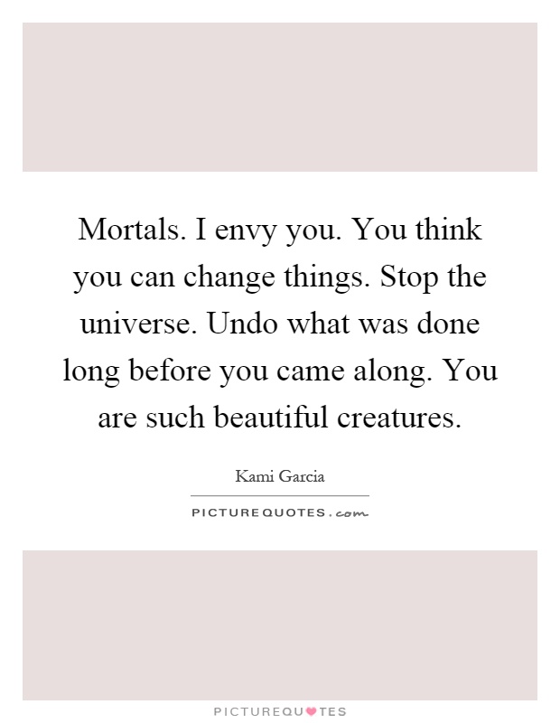 Mortals. I envy you. You think you can change things. Stop the universe. Undo what was done long before you came along. You are such beautiful creatures Picture Quote #1