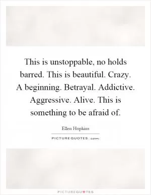 This is unstoppable, no holds barred. This is beautiful. Crazy. A beginning. Betrayal. Addictive. Aggressive. Alive. This is something to be afraid of Picture Quote #1