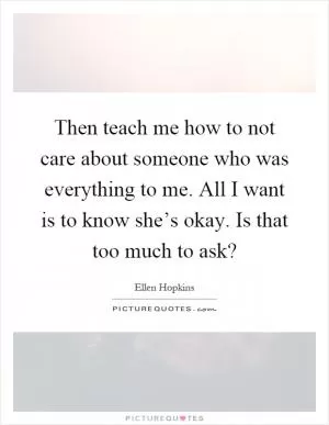 Then teach me how to not care about someone who was everything to me. All I want is to know she’s okay. Is that too much to ask? Picture Quote #1