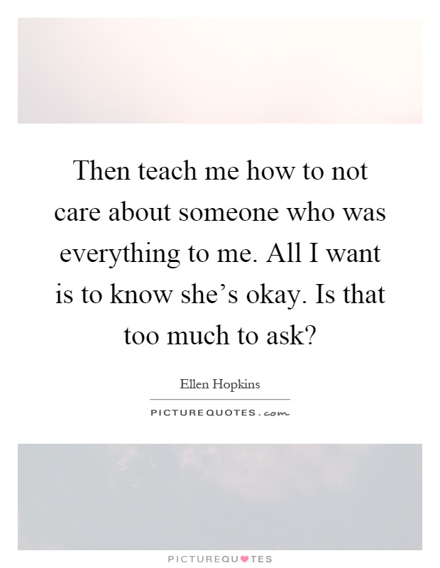 Then teach me how to not care about someone who was everything to me. All I want is to know she's okay. Is that too much to ask? Picture Quote #1