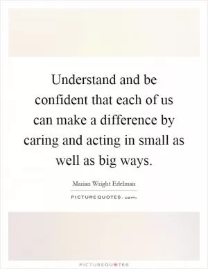 Understand and be confident that each of us can make a difference by caring and acting in small as well as big ways Picture Quote #1