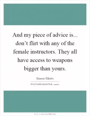 And my piece of advice is... don’t flirt with any of the female instructors. They all have access to weapons bigger than yours Picture Quote #1