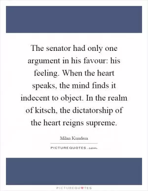 The senator had only one argument in his favour: his feeling. When the heart speaks, the mind finds it indecent to object. In the realm of kitsch, the dictatorship of the heart reigns supreme Picture Quote #1