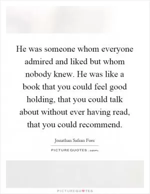 He was someone whom everyone admired and liked but whom nobody knew. He was like a book that you could feel good holding, that you could talk about without ever having read, that you could recommend Picture Quote #1