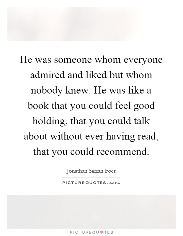 He was someone whom everyone admired and liked but whom nobody knew. He was like a book that you could feel good holding, that you could talk about without ever having read, that you could recommend Picture Quote #1