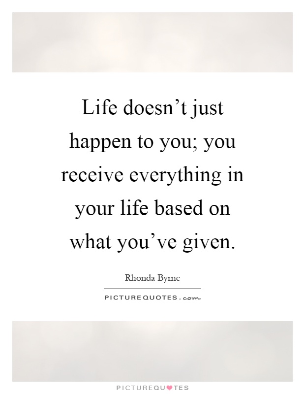 Life doesn't just happen to you; you receive everything in your life based on what you've given Picture Quote #1