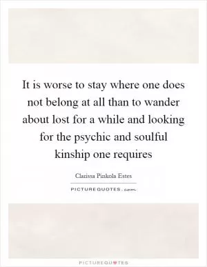 It is worse to stay where one does not belong at all than to wander about lost for a while and looking for the psychic and soulful kinship one requires Picture Quote #1