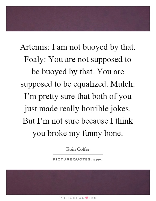 Artemis: I am not buoyed by that. Foaly: You are not supposed to be buoyed by that. You are supposed to be equalized. Mulch: I'm pretty sure that both of you just made really horrible jokes. But I'm not sure because I think you broke my funny bone Picture Quote #1