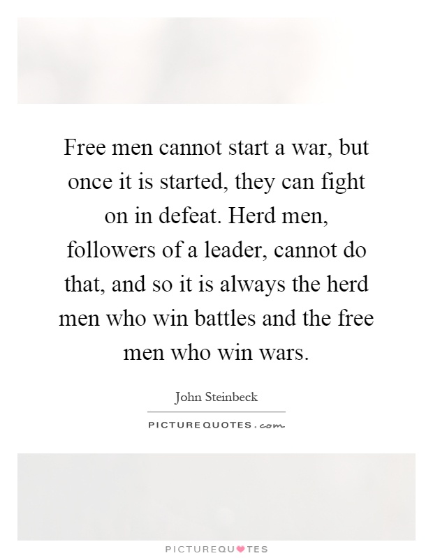 Free men cannot start a war, but once it is started, they can fight on in defeat. Herd men, followers of a leader, cannot do that, and so it is always the herd men who win battles and the free men who win wars Picture Quote #1