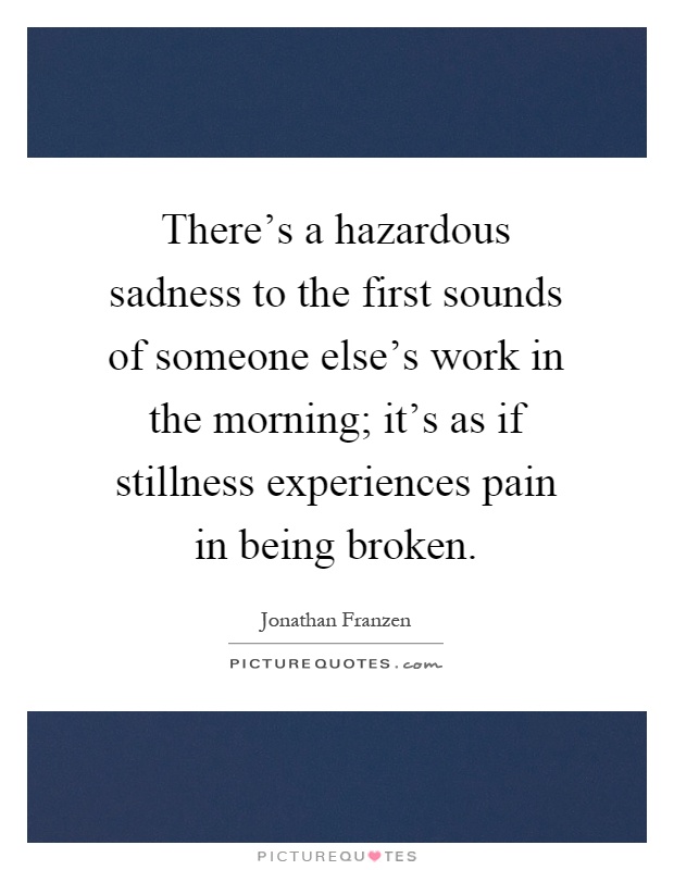 There's a hazardous sadness to the first sounds of someone else's work in the morning; it's as if stillness experiences pain in being broken Picture Quote #1