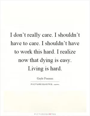I don’t really care. I shouldn’t have to care. I shouldn’t have to work this hard. I realize now that dying is easy. Living is hard Picture Quote #1