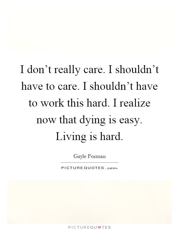 I don't really care. I shouldn't have to care. I shouldn't have to work this hard. I realize now that dying is easy. Living is hard Picture Quote #1