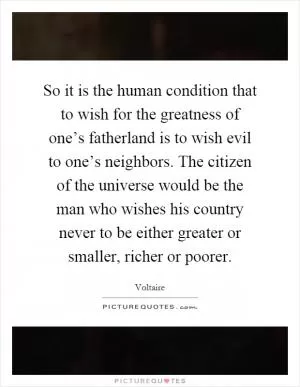 So it is the human condition that to wish for the greatness of one’s fatherland is to wish evil to one’s neighbors. The citizen of the universe would be the man who wishes his country never to be either greater or smaller, richer or poorer Picture Quote #1