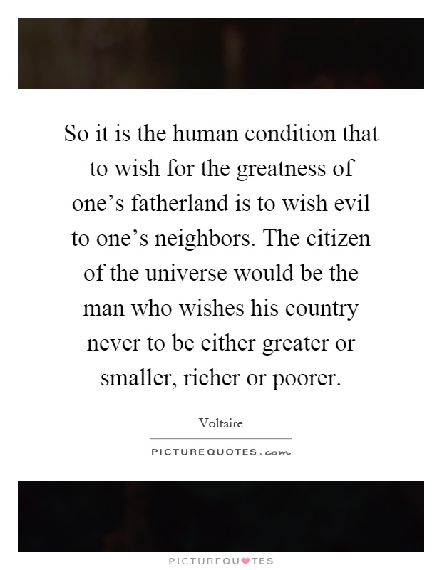 So it is the human condition that to wish for the greatness of one's fatherland is to wish evil to one's neighbors. The citizen of the universe would be the man who wishes his country never to be either greater or smaller, richer or poorer Picture Quote #1