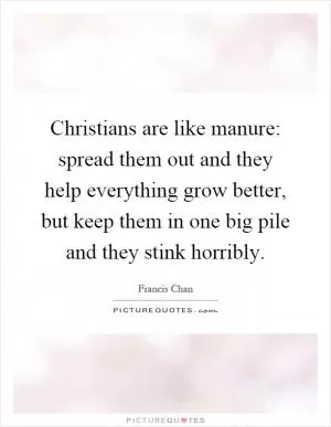 Christians are like manure: spread them out and they help everything grow better, but keep them in one big pile and they stink horribly Picture Quote #1