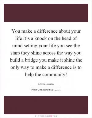 You make a difference about your life it’s a knock on the head of mind setting your life you see the stars they shine across the way you build a bridge you make it shine the only way to make a difference is to help the community! Picture Quote #1