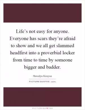 Life’s not easy for anyone. Everyone has scars they’re afraid to show and we all get slammed headfirst into a proverbial locker from time to time by someone bigger and badder Picture Quote #1
