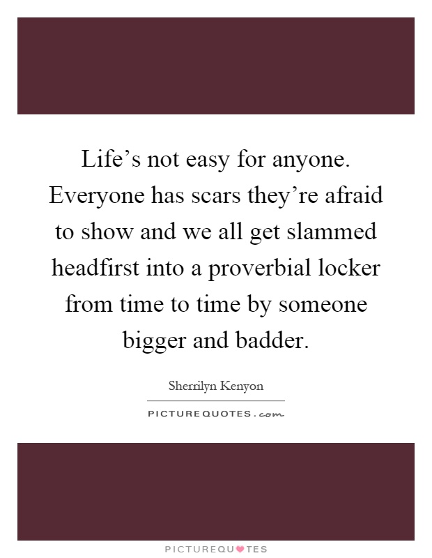 Life's not easy for anyone. Everyone has scars they're afraid to show and we all get slammed headfirst into a proverbial locker from time to time by someone bigger and badder Picture Quote #1