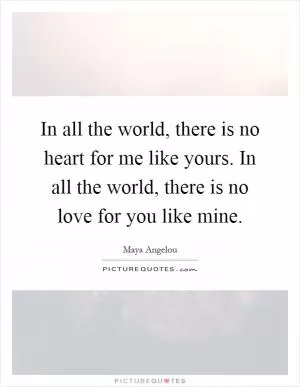 In all the world, there is no heart for me like yours. In all the world, there is no love for you like mine Picture Quote #1