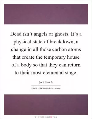 Dead isn’t angels or ghosts. It’s a physical state of breakdown, a change in all those carbon atoms that create the temporary house of a body so that they can return to their most elemental stage Picture Quote #1