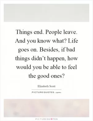 Things end. People leave. And you know what? Life goes on. Besides, if bad things didn’t happen, how would you be able to feel the good ones? Picture Quote #1