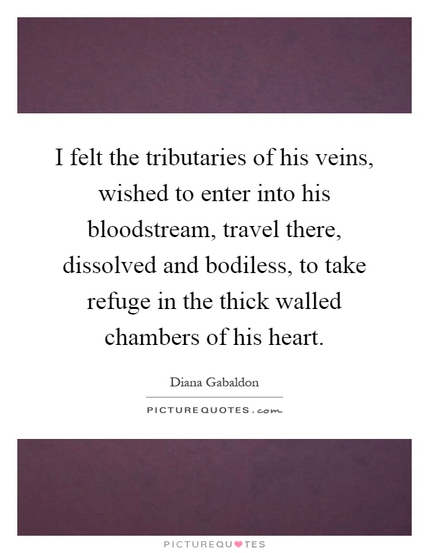 I felt the tributaries of his veins, wished to enter into his bloodstream, travel there, dissolved and bodiless, to take refuge in the thick walled chambers of his heart Picture Quote #1