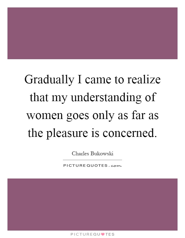 Gradually I came to realize that my understanding of women goes only as far as the pleasure is concerned Picture Quote #1