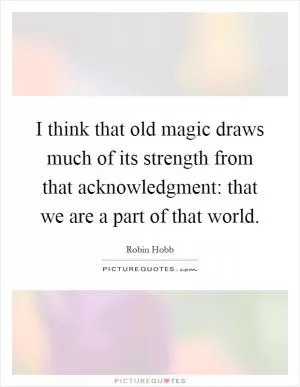 I think that old magic draws much of its strength from that acknowledgment: that we are a part of that world Picture Quote #1