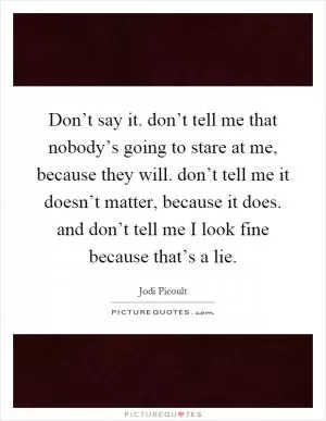 Don’t say it. don’t tell me that nobody’s going to stare at me, because they will. don’t tell me it doesn’t matter, because it does. and don’t tell me I look fine because that’s a lie Picture Quote #1