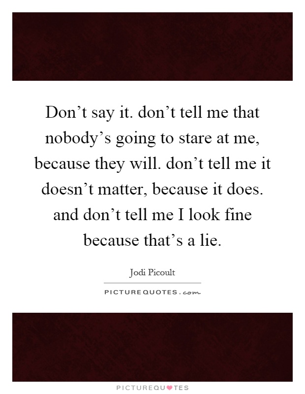 Don't say it. don't tell me that nobody's going to stare at me, because they will. don't tell me it doesn't matter, because it does. and don't tell me I look fine because that's a lie Picture Quote #1