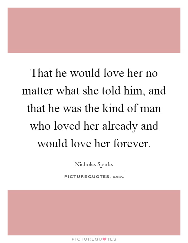 That he would love her no matter what she told him, and that he was the kind of man who loved her already and would love her forever Picture Quote #1