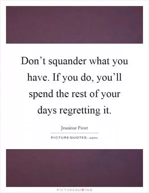 Don’t squander what you have. If you do, you’ll spend the rest of your days regretting it Picture Quote #1