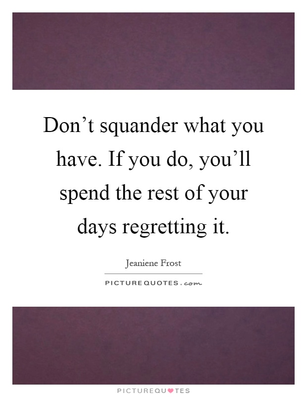 Don't squander what you have. If you do, you'll spend the rest of your days regretting it Picture Quote #1