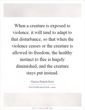 When a creature is exposed to violence, it will tend to adapt to that disturbance, so that when the violence ceases or the creature is allowed its freedom, the healthy instinct to flee is hugely diminished, and the creature stays put instead Picture Quote #1