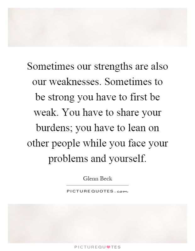 Sometimes our strengths are also our weaknesses. Sometimes to be strong you have to first be weak. You have to share your burdens; you have to lean on other people while you face your problems and yourself Picture Quote #1