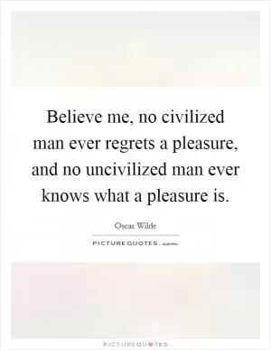 Believe me, no civilized man ever regrets a pleasure, and no uncivilized man ever knows what a pleasure is Picture Quote #1