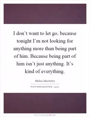 I don’t want to let go, because tonight I’m not looking for anything more than being part of him. Because being part of him isn’t just anything. It’s kind of everything Picture Quote #1