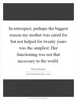 In retrospect, perhaps the biggest reason my mother was cared for but not helped for twenty years was the simplest: Her functioning was not that necessary to the world Picture Quote #1
