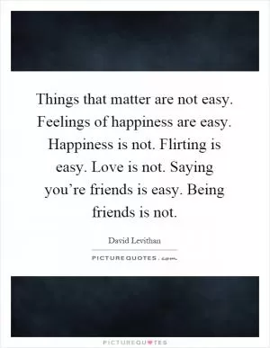 Things that matter are not easy. Feelings of happiness are easy. Happiness is not. Flirting is easy. Love is not. Saying you’re friends is easy. Being friends is not Picture Quote #1