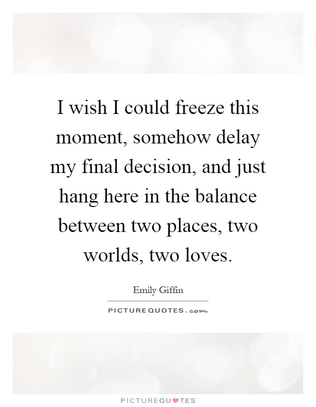 I wish I could freeze this moment, somehow delay my final decision, and just hang here in the balance between two places, two worlds, two loves Picture Quote #1