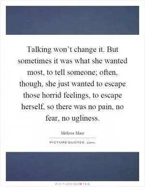 Talking won’t change it. But sometimes it was what she wanted most, to tell someone; often, though, she just wanted to escape those horrid feelings, to escape herself, so there was no pain, no fear, no ugliness Picture Quote #1