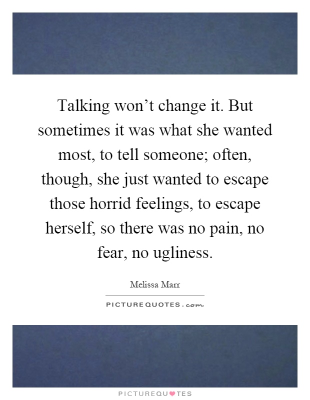 Talking won't change it. But sometimes it was what she wanted most, to tell someone; often, though, she just wanted to escape those horrid feelings, to escape herself, so there was no pain, no fear, no ugliness Picture Quote #1