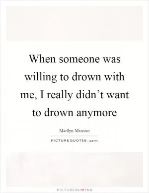 When someone was willing to drown with me, I really didn’t want to drown anymore Picture Quote #1