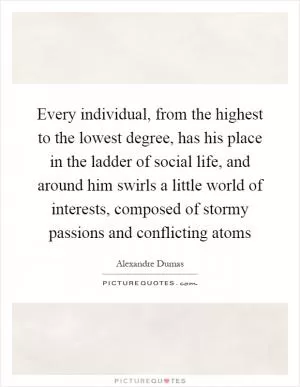 Every individual, from the highest to the lowest degree, has his place in the ladder of social life, and around him swirls a little world of interests, composed of stormy passions and conflicting atoms Picture Quote #1