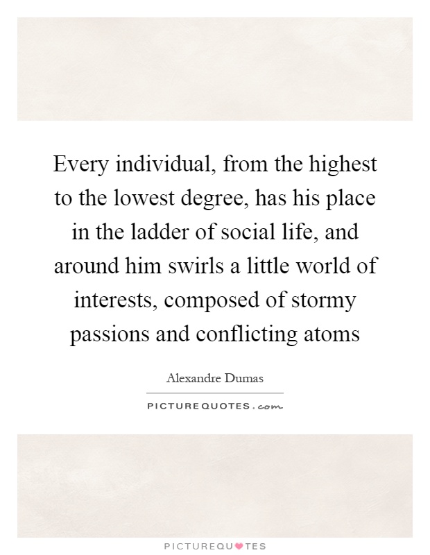 Every individual, from the highest to the lowest degree, has his place in the ladder of social life, and around him swirls a little world of interests, composed of stormy passions and conflicting atoms Picture Quote #1