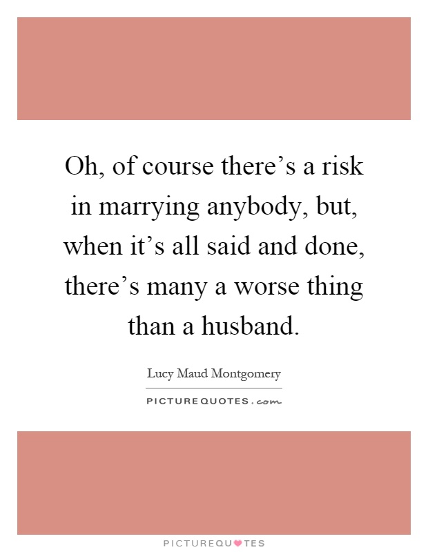 Oh, of course there's a risk in marrying anybody, but, when it's all said and done, there's many a worse thing than a husband Picture Quote #1