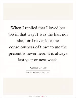 When I replied that I loved her too in that way, I was the liar, not she, for I never lose the consciousness of time: to me the present is never here: it is always last year or next week Picture Quote #1