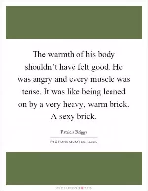 The warmth of his body shouldn’t have felt good. He was angry and every muscle was tense. It was like being leaned on by a very heavy, warm brick. A sexy brick Picture Quote #1