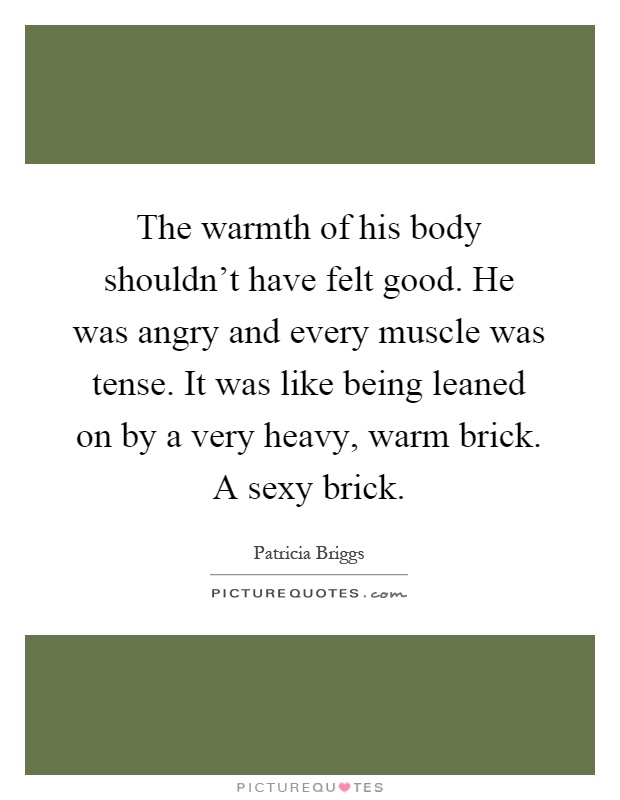 The warmth of his body shouldn't have felt good. He was angry and every muscle was tense. It was like being leaned on by a very heavy, warm brick. A sexy brick Picture Quote #1